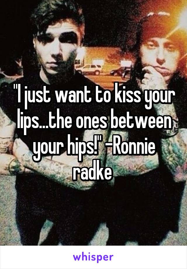 "I just want to kiss your lips...the ones between your hips!" -Ronnie radke 