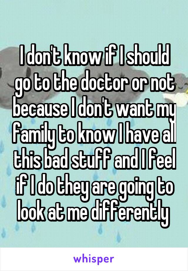 I don't know if I should go to the doctor or not because I don't want my family to know I have all this bad stuff and I feel if I do they are going to look at me differently 