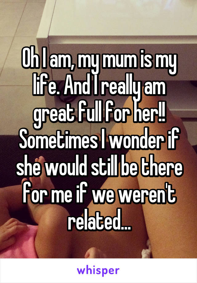 Oh I am, my mum is my life. And I really am great full for her!! Sometimes I wonder if she would still be there for me if we weren't related...