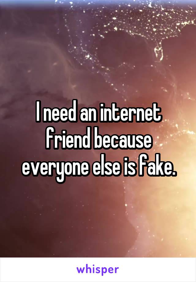 I need an internet friend because everyone else is fake.