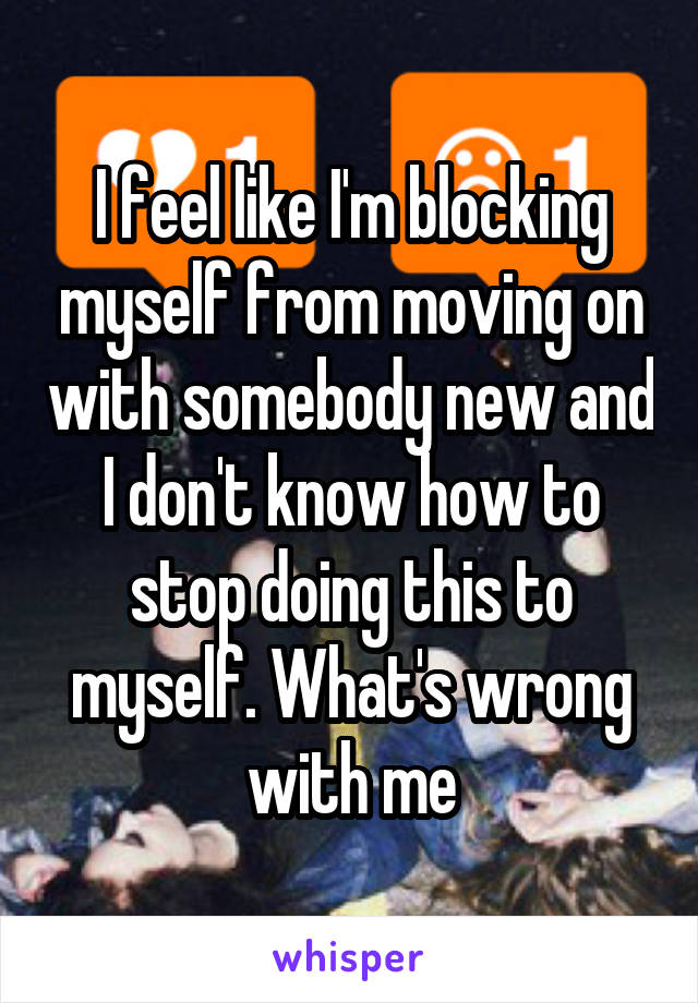 I feel like I'm blocking myself from moving on with somebody new and I don't know how to stop doing this to myself. What's wrong with me