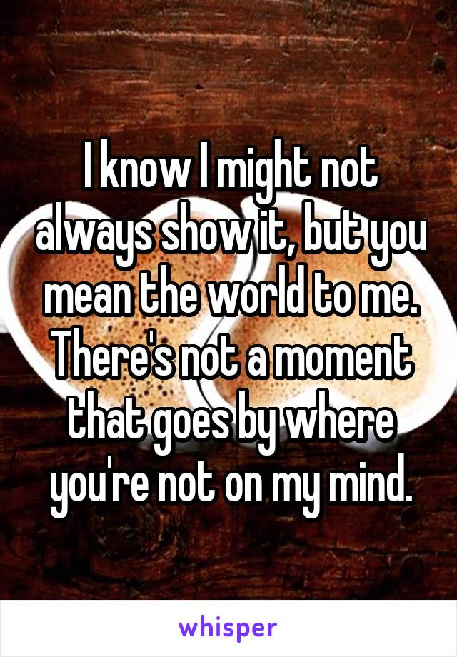 I know I might not always show it, but you mean the world to me. There's not a moment that goes by where you're not on my mind.