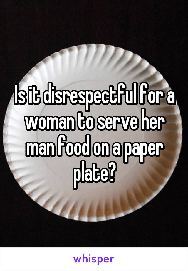 Is it disrespectful for a woman to serve her man food on a paper plate?