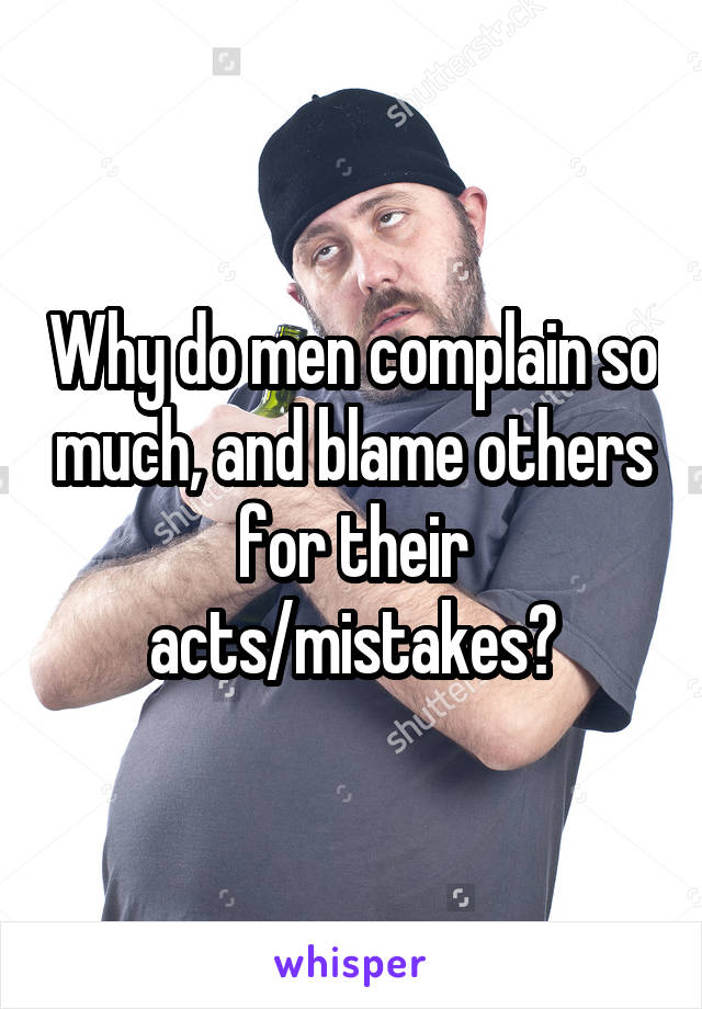 Why do men complain so much, and blame others for their acts/mistakes?