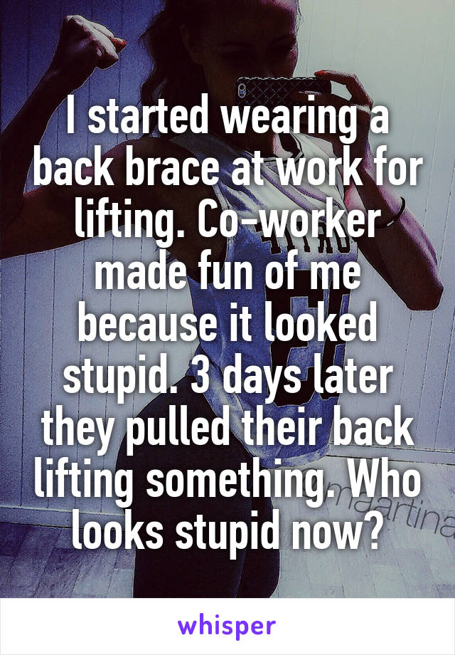 I started wearing a back brace at work for lifting. Co-worker made fun of me because it looked stupid. 3 days later they pulled their back lifting something. Who looks stupid now?