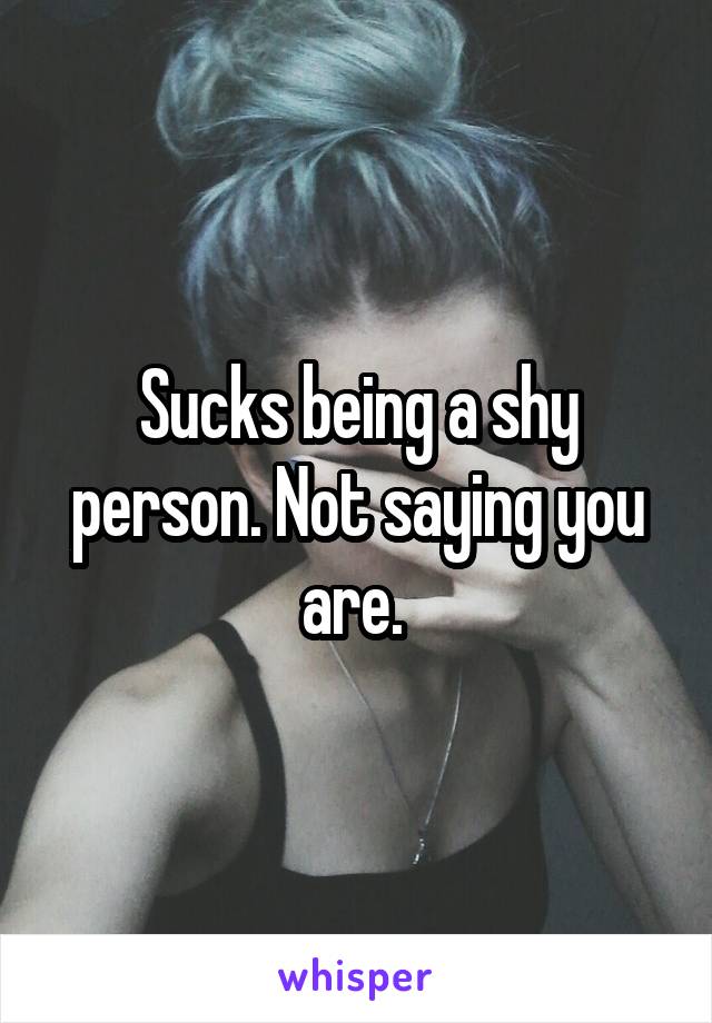 Sucks being a shy person. Not saying you are. 