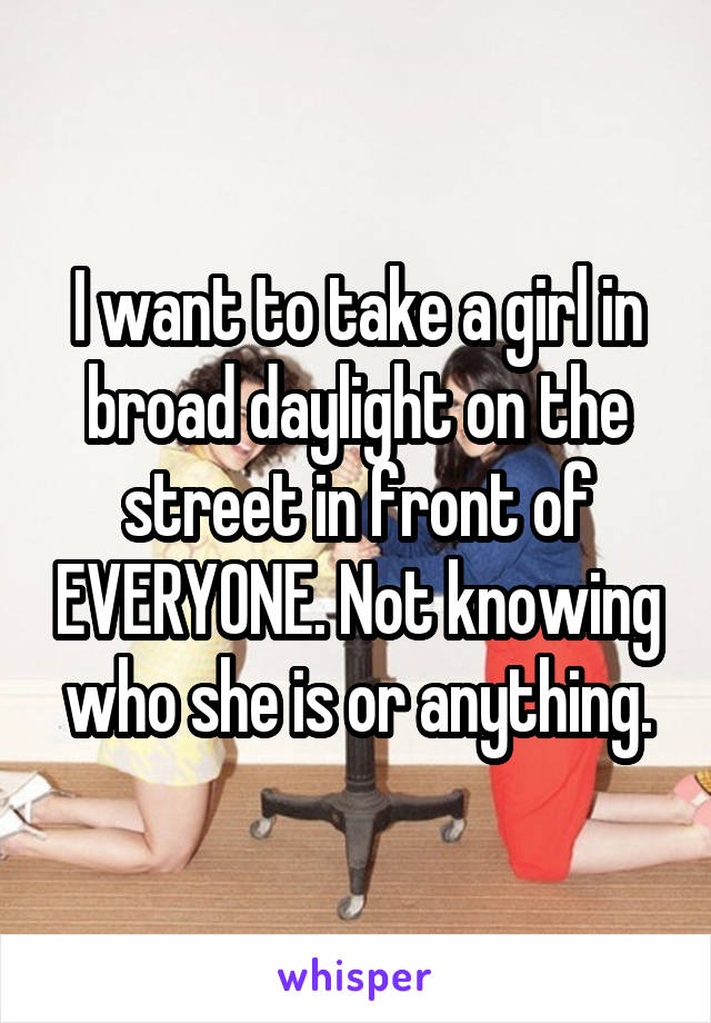 I want to take a girl in broad daylight on the street in front of EVERYONE. Not knowing who she is or anything.