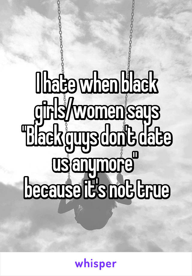 I hate when black girls/women says
"Black guys don't date us anymore" 
because it's not true