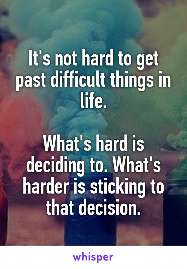 It's not hard to get past difficult things in life.

What's hard is deciding to. What's harder is sticking to that decision.