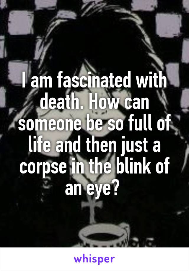 I am fascinated with death. How can someone be so full of life and then just a corpse in the blink of an eye? 