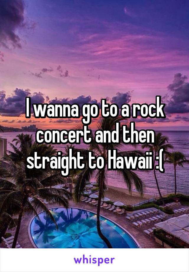 I wanna go to a rock concert and then straight to Hawaii :(