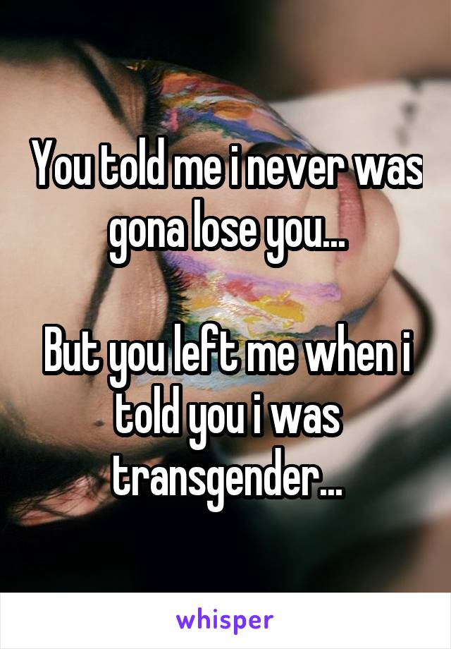 You told me i never was gona lose you...

But you left me when i told you i was transgender...