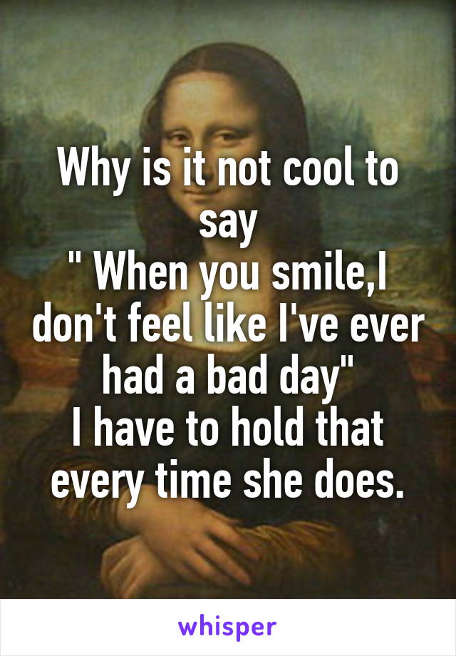 Why is it not cool to say
" When you smile,I don't feel like I've ever had a bad day"
I have to hold that every time she does.