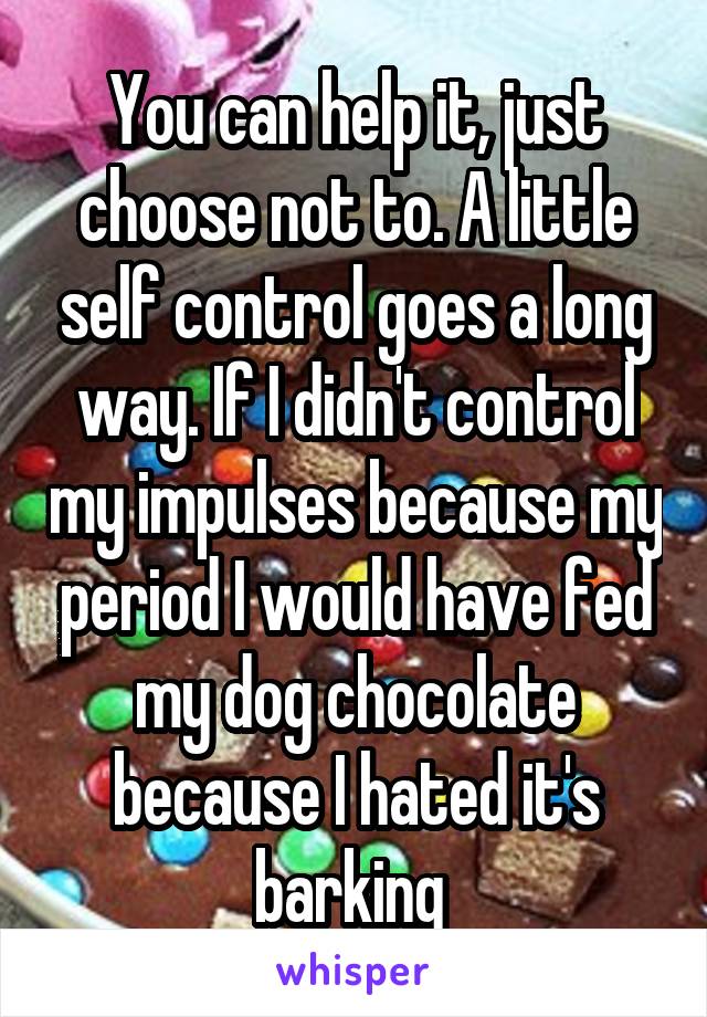 You can help it, just choose not to. A little self control goes a long way. If I didn't control my impulses because my period I would have fed my dog chocolate because I hated it's barking 