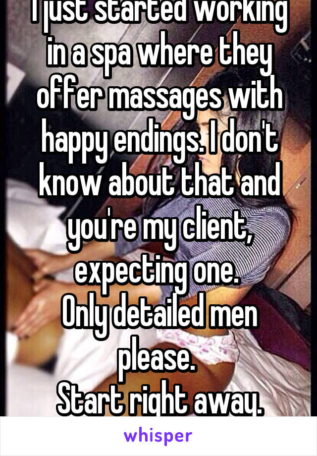 I just started working in a spa where they offer massages with happy endings. I don't know about that and you're my client, expecting one. 
Only detailed men please. 
Start right away.
F20