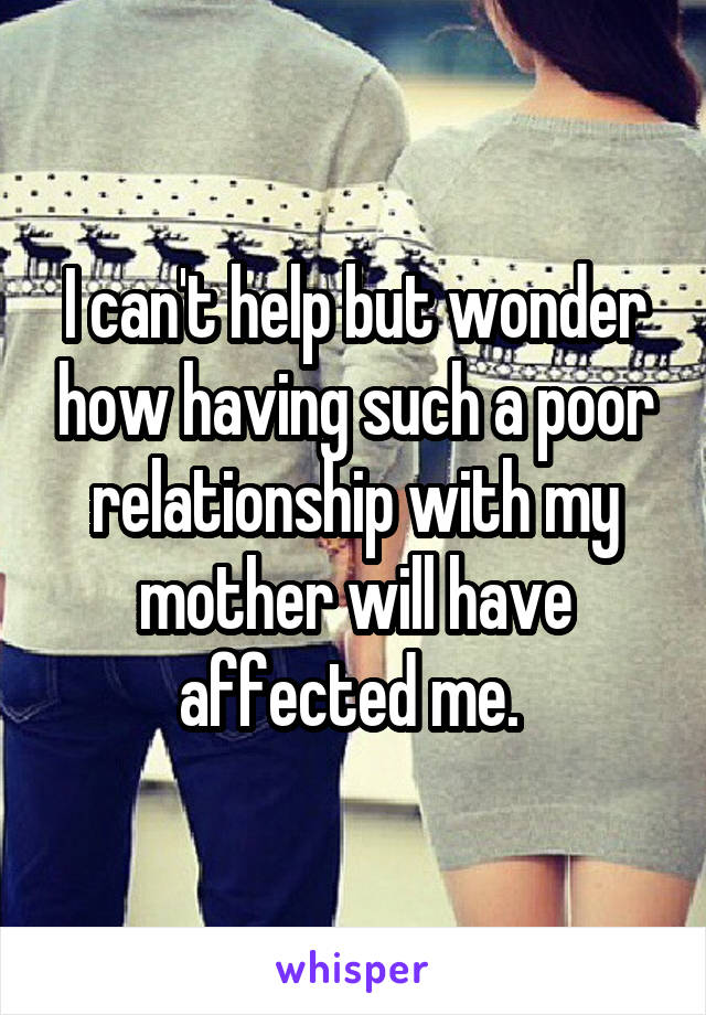 I can't help but wonder how having such a poor relationship with my mother will have affected me. 