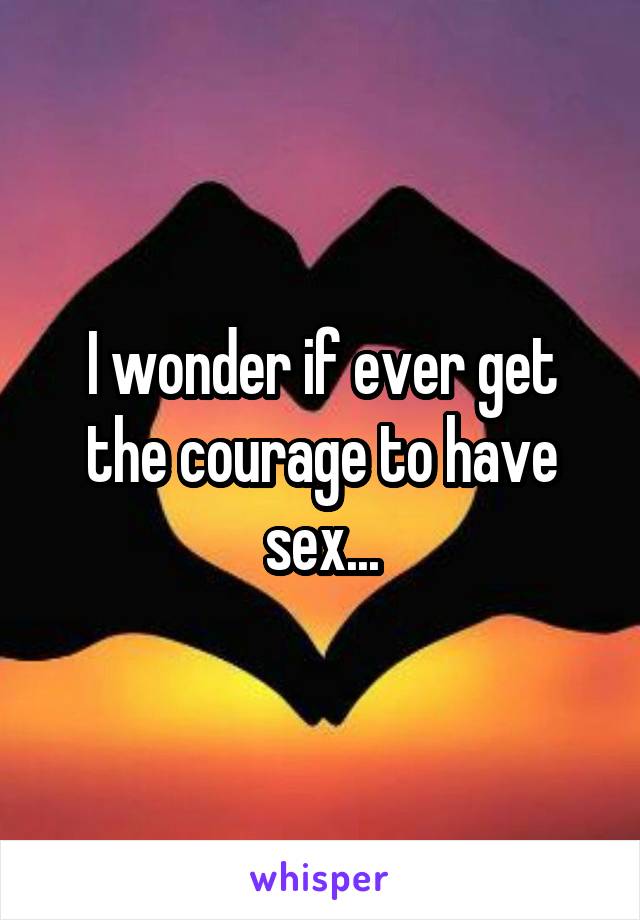 I wonder if ever get the courage to have sex...