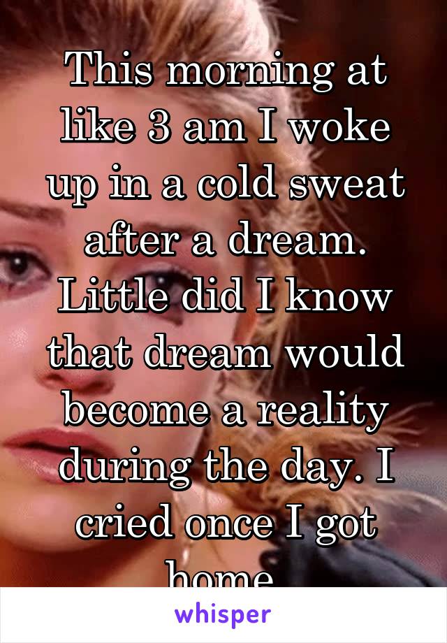 This morning at like 3 am I woke up in a cold sweat after a dream. Little did I know that dream would become a reality during the day. I cried once I got home.