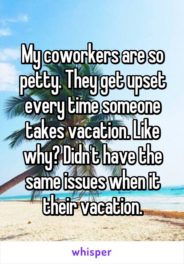 My coworkers are so petty. They get upset every time someone takes vacation. Like why? Didn't have the same issues when it their vacation.