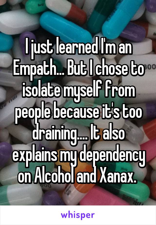 I just learned I'm an Empath... But I chose to isolate myself from people because it's too draining.... It also explains my dependency on Alcohol and Xanax. 