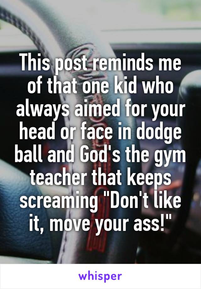 This post reminds me of that one kid who always aimed for your head or face in dodge ball and God's the gym teacher that keeps screaming "Don't like it, move your ass!"