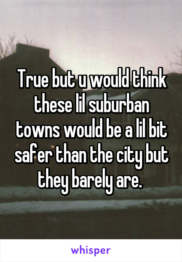 True but u would think these lil suburban towns would be a lil bit safer than the city but they barely are. 