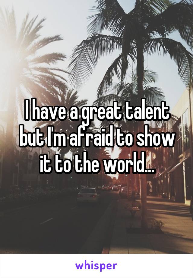 I have a great talent but I'm afraid to show it to the world...