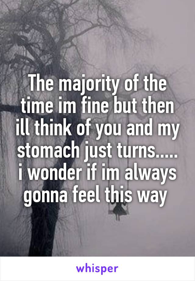 The majority of the time im fine but then ill think of you and my stomach just turns..... i wonder if im always gonna feel this way 