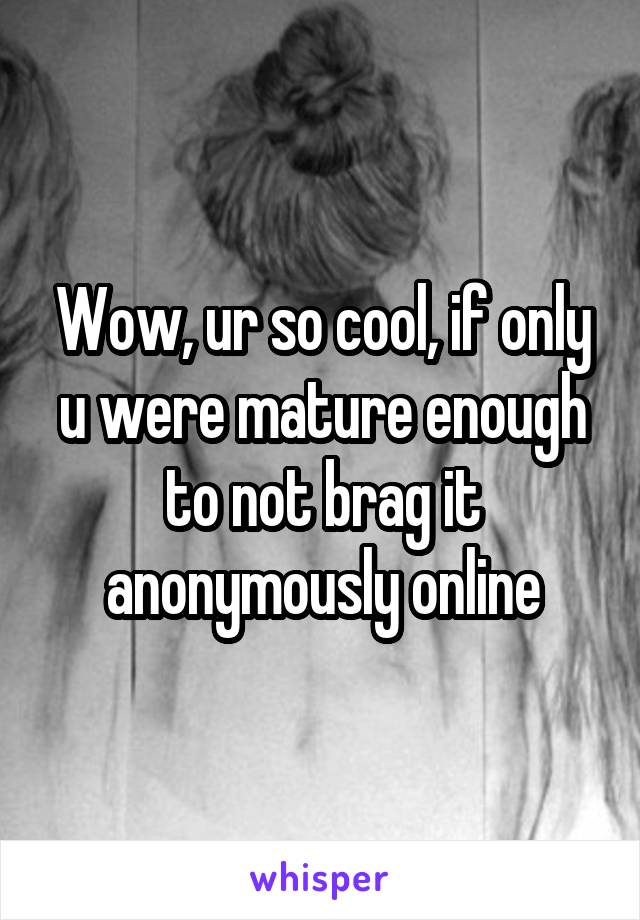 Wow, ur so cool, if only u were mature enough to not brag it anonymously online