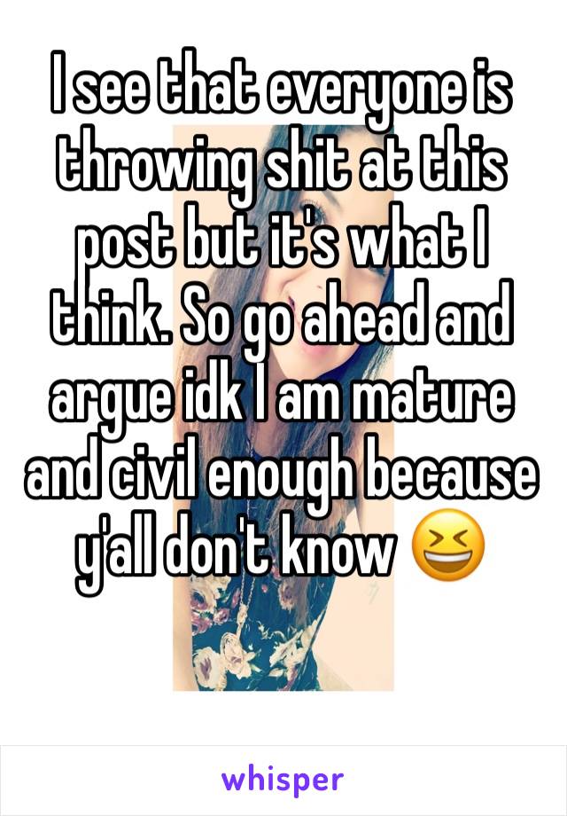 I see that everyone is throwing shit at this post but it's what I think. So go ahead and argue idk I am mature and civil enough because y'all don't know 😆
