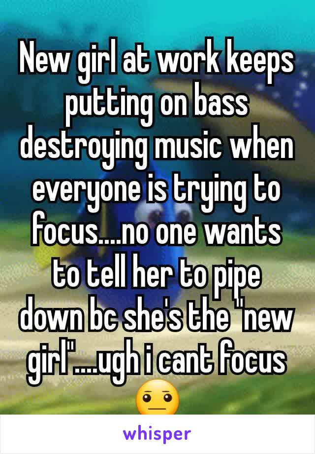 New girl at work keeps putting on bass destroying music when everyone is trying to focus....no one wants to tell her to pipe down bc she's the "new girl"....ugh i cant focus 😐