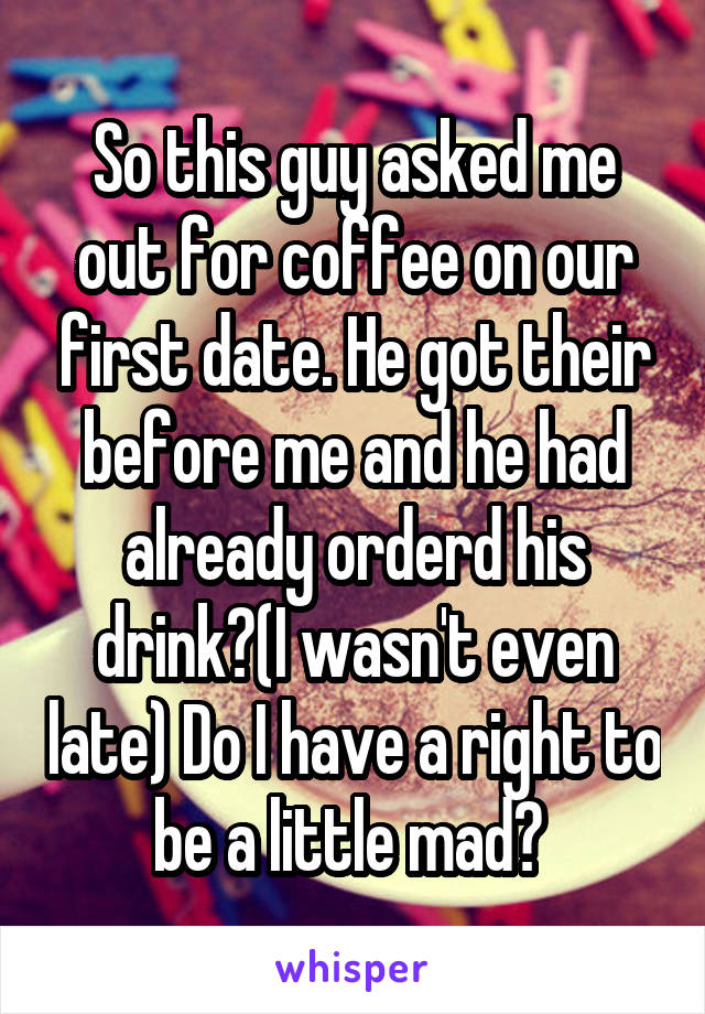 So this guy asked me out for coffee on our first date. He got their before me and he had already orderd his drink?(I wasn't even late) Do I have a right to be a little mad? 