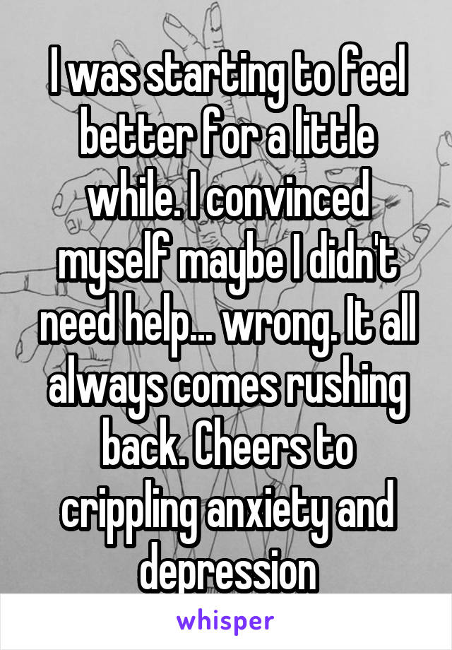 I was starting to feel better for a little while. I convinced myself maybe I didn't need help... wrong. It all always comes rushing back. Cheers to crippling anxiety and depression