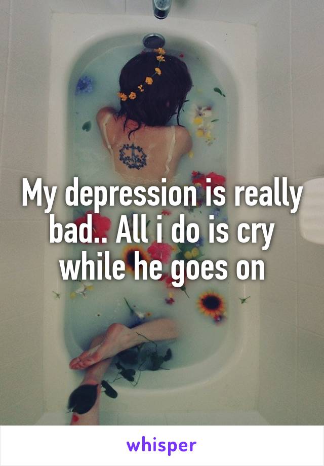 My depression is really bad.. All i do is cry while he goes on