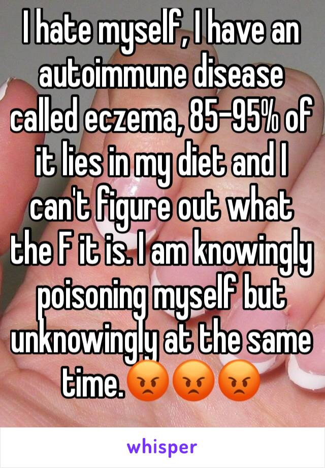 I hate myself, I have an autoimmune disease called eczema, 85-95% of it lies in my diet and I can't figure out what the F it is. I am knowingly poisoning myself but unknowingly at the same time.😡😡😡