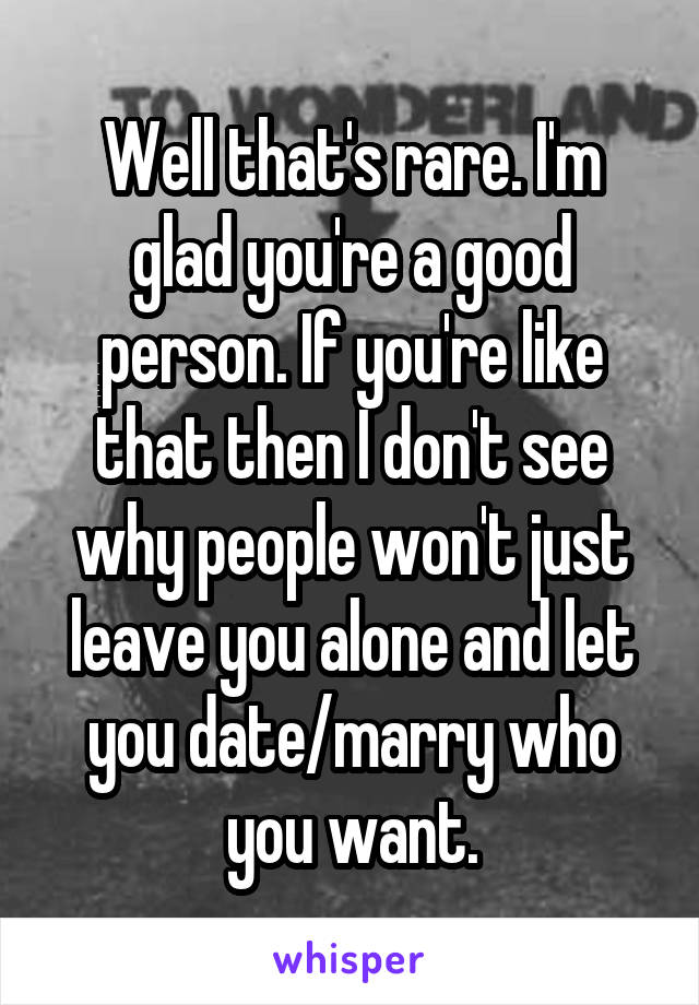 Well that's rare. I'm glad you're a good person. If you're like that then I don't see why people won't just leave you alone and let you date/marry who you want.