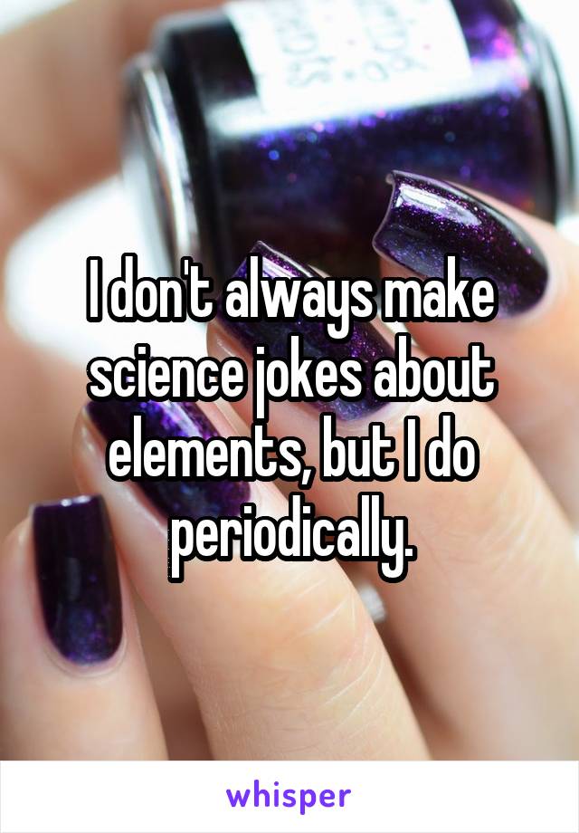 I don't always make science jokes about elements, but I do periodically.