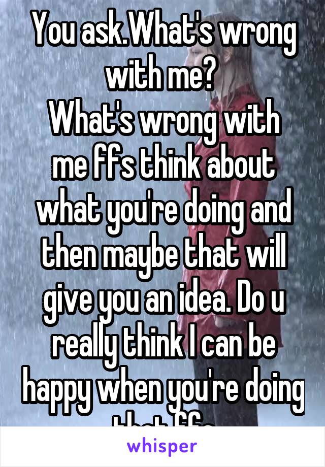 You ask.What's wrong with me? 
What's wrong with me ffs think about what you're doing and then maybe that will give you an idea. Do u really think I can be happy when you're doing that ffs