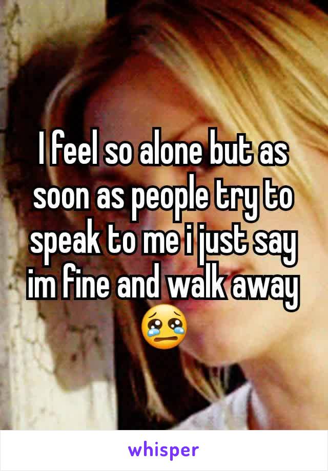 I feel so alone but as soon as people try to speak to me i just say im fine and walk away 😢