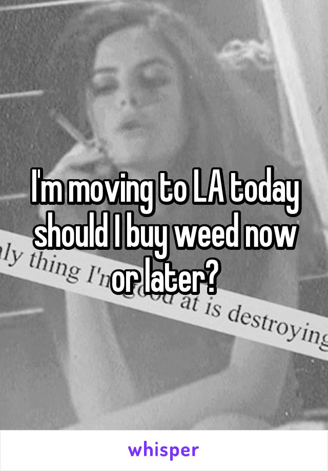 I'm moving to LA today should I buy weed now or later?