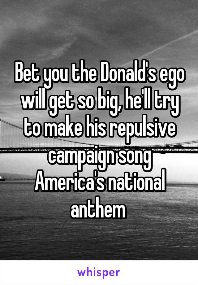 Bet you the Donald's ego will get so big, he'll try to make his repulsive campaign song America's national anthem 