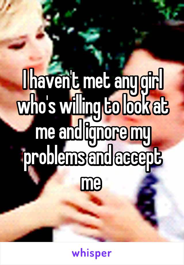 I haven't met any girl who's willing to look at me and ignore my problems and accept me 