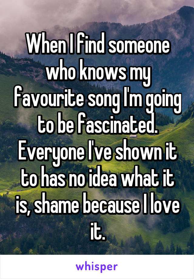 When I find someone who knows my favourite song I'm going to be fascinated. Everyone I've shown it to has no idea what it is, shame because I love it.