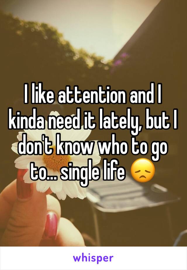 I like attention and I kinda need it lately, but I don't know who to go to... single life 😞