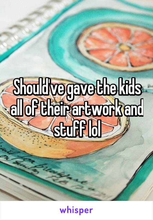 Should've gave the kids all of their artwork and stuff lol