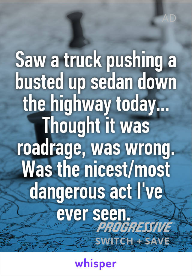 Saw a truck pushing a busted up sedan down the highway today... Thought it was roadrage, was wrong. Was the nicest/most dangerous act I've ever seen. 