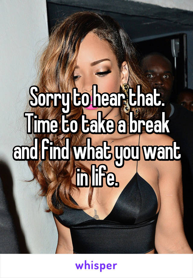 Sorry to hear that. Time to take a break and find what you want in life.