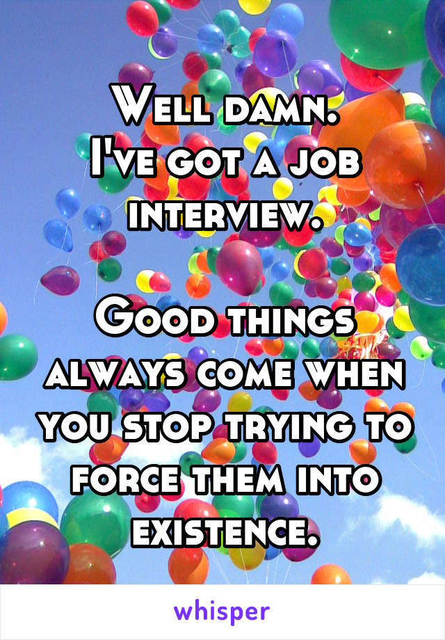 Well damn.
I've got a job interview.

Good things always come when you stop trying to force them into existence.