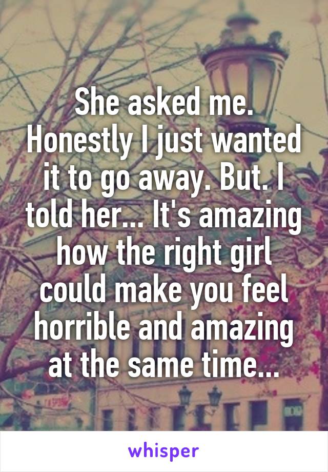 She asked me. Honestly I just wanted it to go away. But. I told her... It's amazing how the right girl could make you feel horrible and amazing at the same time...