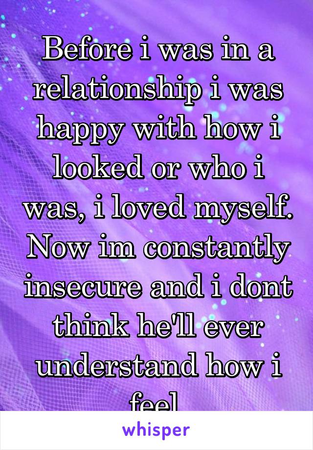 Before i was in a relationship i was happy with how i looked or who i was, i loved myself. Now im constantly insecure and i dont think he'll ever understand how i feel.